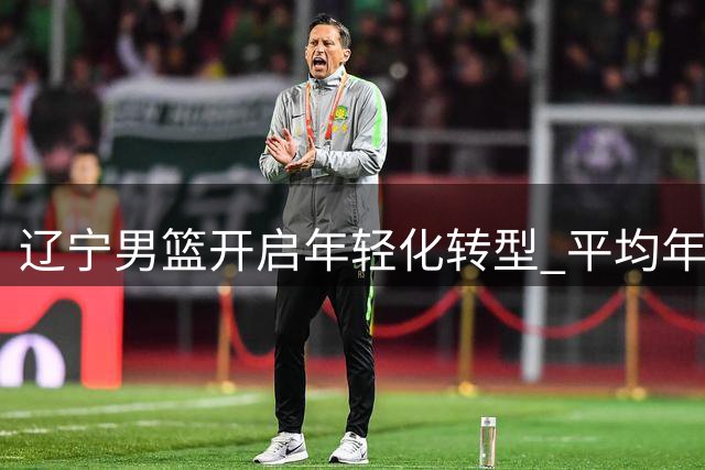 辽宁男篮开启年轻化转型 平均年龄大幅下降